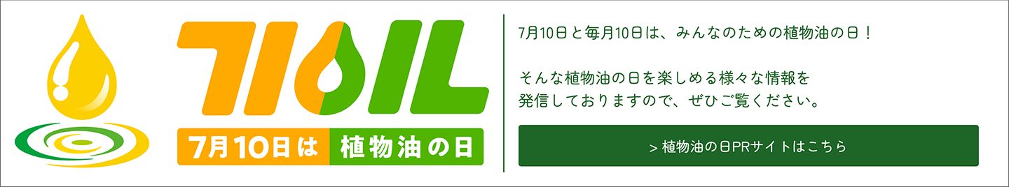 7月10日と毎月10日は、みんなのための植物油の日！そんな植物油の日を楽しめる様々な情報を発信しておりますので、ぜひご覧ください。＞植物油の日PRサイトはこちら